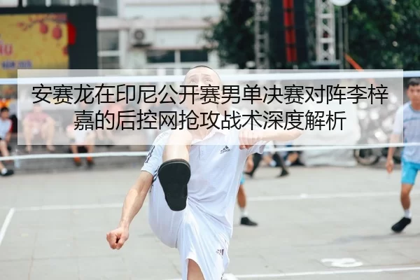 安赛龙在印尼公开赛男单决赛对阵李梓嘉的后控网抢攻战术深度解析