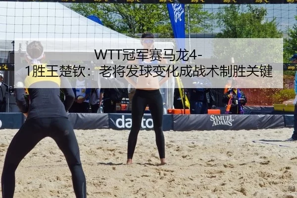 WTT冠军赛马龙4-1胜王楚钦：老将发球变化成战术制胜关键