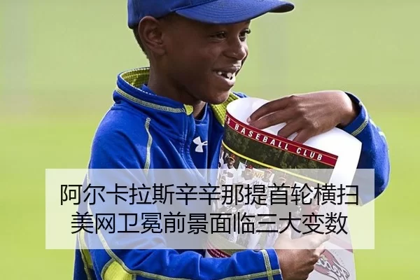 阿尔卡拉斯辛辛那提首轮横扫 美网卫冕前景面临三大变数